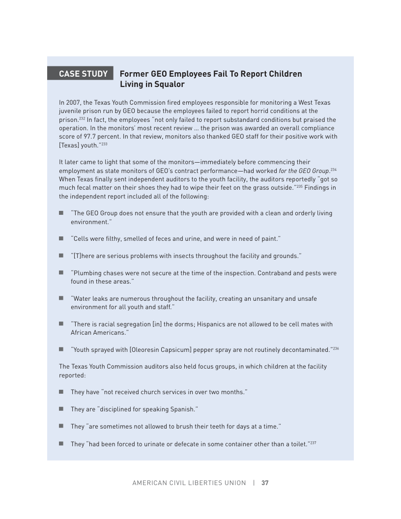 Former GEO Employees Fail To Report Children Living in Squalor  In 2007, the Texas Youth Commission fired employees responsible for monitoring a West Texas juvenile prison run by GEO because the employees failed to report horrid conditions at the prison 2 In fact, the employees "not only failed to report substandard conditions but praised the operation. In the monitors’ most recent review ... the prison was awarded an overall compliance score of 97.7 percent. I that review, monitors also thanked GEO staff for their positive work with [Texas] youth. "  It later came to light that some of the monitors—immediately before commencing their employment as state monitors of GEO’s contract performance—had worked for the GEO Group.™* When Texas finally sent independent auditors to the youth faciliy, the auditors reportedly “got so much fecal matter on their shoes they had to wipe their feet on the grass outside.”* Findings in the independent report included all of the following:  ® “The GEO Group does not ensure that the youth are provided with a clean and orderly living environment.”  m “Cells were filthy, smelled of feces and urine, and were in need of paint." ® “[Tlhere are serious problems with insects throughout the facility and grounds.”  ™ “Plumbing chases were not secure at the time of the inspection. Contraband and pests were found in these areas.”  B “Water leaks are numerous throughout the faciliy, creating an unsanitary and unsafe environment for all youth and staff.”  ™ “There s racial segregation [in] the dorms; Hispanics are not allowed to be cell mates with African Americans.”  B “Youth sprayed with [Oleoresin Capsicum] pepper spray are not routinely decontaminated.  The Texas Youth Commission auditors also held focus groups, in which children at the facility reported  B They have "not received church services in over two months.” ™ They are “disciplined for speaking Spanish.” B They “are sometimes not allowed to brush their teeth for days at a time.”  ™ They “had been forced to urinate or defecate in some container other than a toilet. "  AMERICAN CIVIL LIBERTIES UNION | 37 